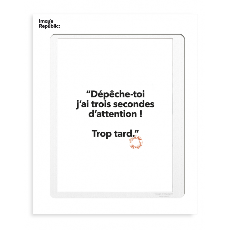 Affiche dépêche-toi j'ai trois secondes d'attention ! Trop tard. Loïc Prigent s'est associé à Image Republic pour diffuser ses pépites et dialogues joyeux entendus dans les défilés de mode parisiens pour notre plus grand bonheur. Retrouvez toute notre sélection Loïc Prigent mugs, affiches, cartes, un univers plein d'humour sur notre e-shop ou en boutique. Matériau : papier Dimensions : 30 x 40 cm Poids : 300 g Fabrication 100% française